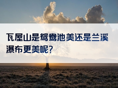 瓦屋山是鸳鸯池美还是兰溪瀑布更美呢？