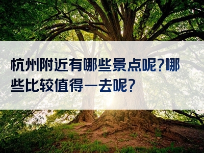 杭州附近有哪些景点呢？哪些比较值得一去呢？