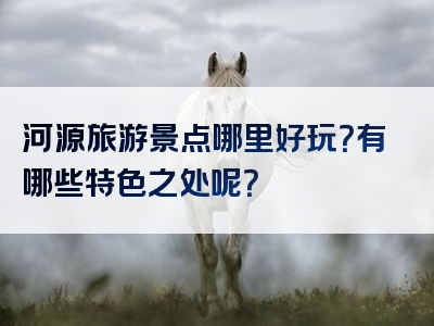 河源旅游景点哪里好玩？有哪些特色之处呢？