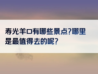 寿光羊口有哪些景点？哪里是最值得去的呢？