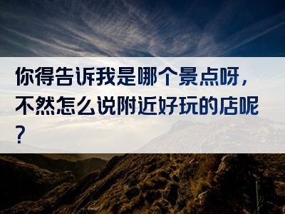 你得告诉我是哪个景点呀，不然怎么说附近好玩的店呢？