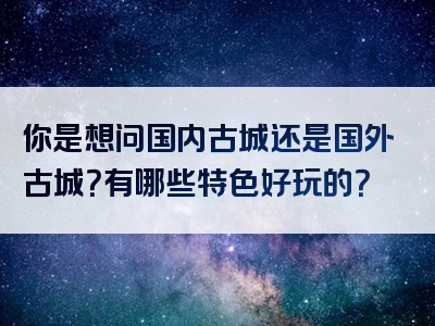 你是想问国内古城还是国外古城？有哪些特色好玩的？