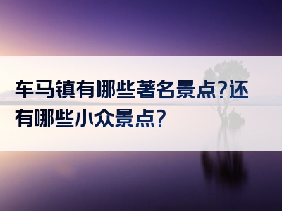 车马镇有哪些著名景点？还有哪些小众景点？