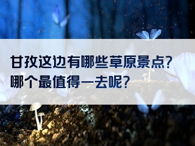 甘孜这边有哪些草原景点？哪个最值得一去呢？