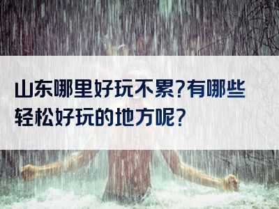 山东哪里好玩不累？有哪些轻松好玩的地方呢？