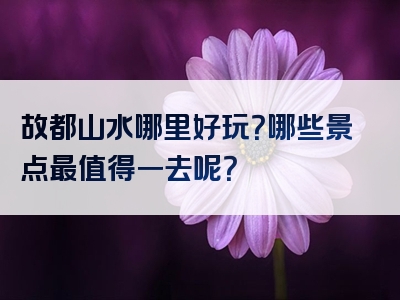 故都山水哪里好玩？哪些景点最值得一去呢？