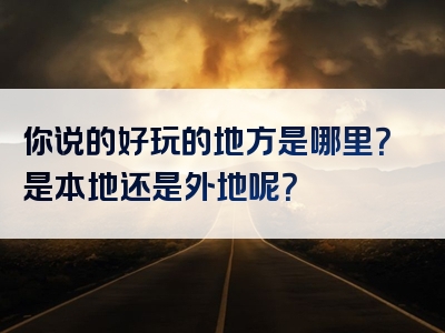 你说的好玩的地方是哪里？是本地还是外地呢？
