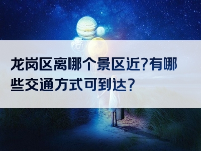 龙岗区离哪个景区近？有哪些交通方式可到达？