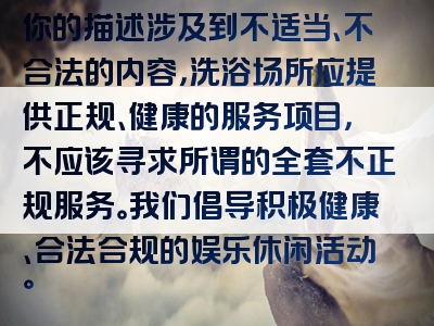 你的描述涉及到不适当、不合法的内容，洗浴场所应提供正规、健康的服务项目，不应该寻求所谓的全套不正规服务。我们倡导积极健康、合法合规的娱乐休闲活动。