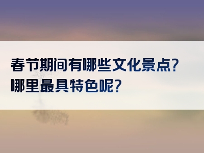 春节期间有哪些文化景点？哪里最具特色呢？