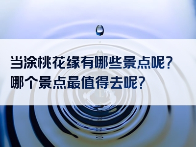 当涂桃花缘有哪些景点呢？哪个景点最值得去呢？