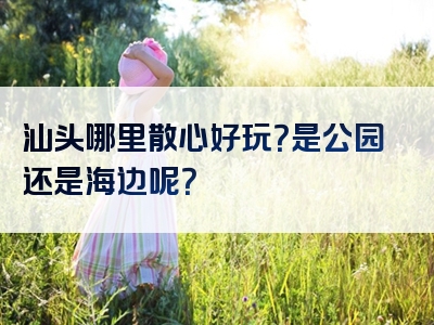 汕头哪里散心好玩？是公园还是海边呢？