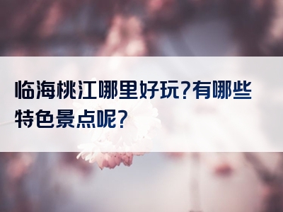 临海桃江哪里好玩？有哪些特色景点呢？