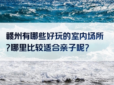 赣州有哪些好玩的室内场所？哪里比较适合亲子呢？