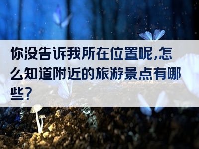 你没告诉我所在位置呢，怎么知道附近的旅游景点有哪些？
