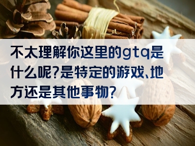 不太理解你这里的gtq是什么呢？是特定的游戏、地方还是其他事物？