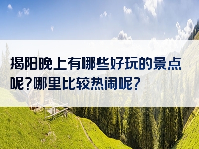 揭阳晚上有哪些好玩的景点呢？哪里比较热闹呢？