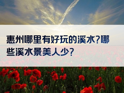 惠州哪里有好玩的溪水？哪些溪水景美人少？