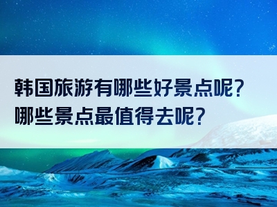 韩国旅游有哪些好景点呢？哪些景点最值得去呢？