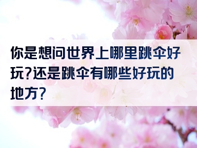 你是想问世界上哪里跳伞好玩？还是跳伞有哪些好玩的地方？