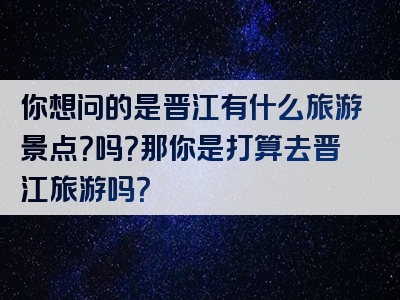 你想问的是晋江有什么旅游景点？吗？那你是打算去晋江旅游吗？