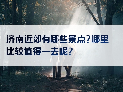 济南近郊有哪些景点？哪里比较值得一去呢？