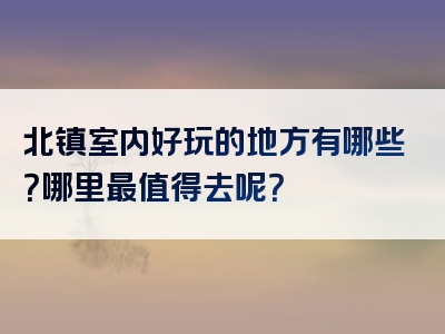 北镇室内好玩的地方有哪些？哪里最值得去呢？
