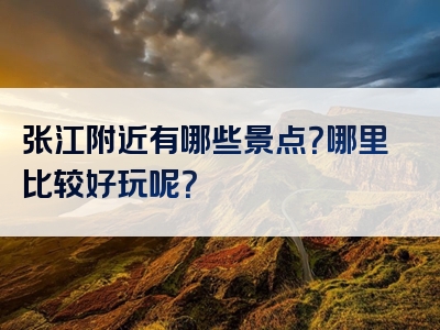 张江附近有哪些景点？哪里比较好玩呢？