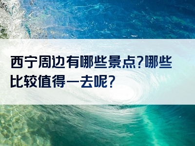 西宁周边有哪些景点？哪些比较值得一去呢？