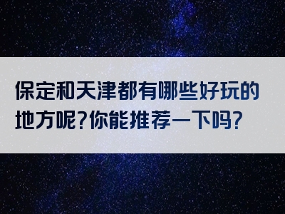 保定和天津都有哪些好玩的地方呢？你能推荐一下吗？