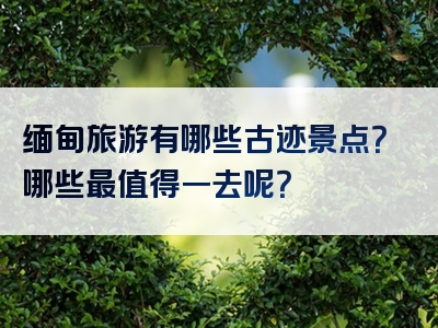 缅甸旅游有哪些古迹景点？哪些最值得一去呢？