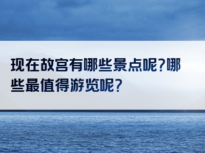 现在故宫有哪些景点呢？哪些最值得游览呢？