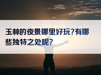 玉林的夜景哪里好玩？有哪些独特之处呢？