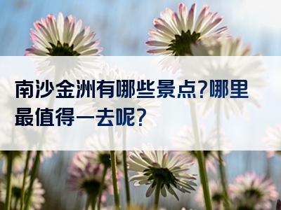 南沙金洲有哪些景点？哪里最值得一去呢？