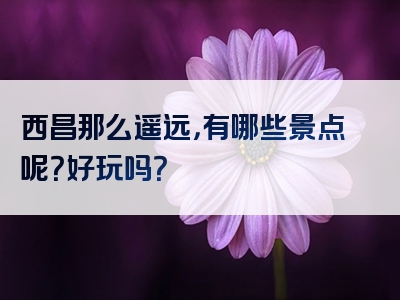 西昌那么遥远，有哪些景点呢？好玩吗？