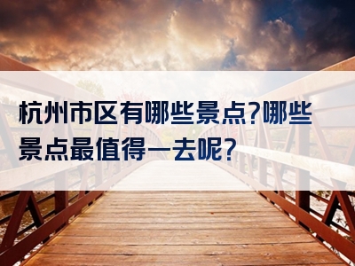 杭州市区有哪些景点？哪些景点最值得一去呢？