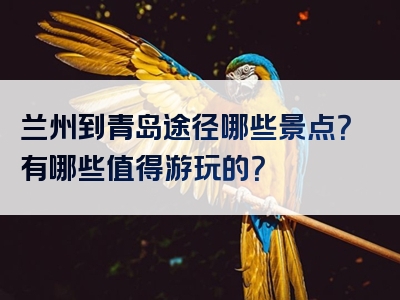 兰州到青岛途径哪些景点？有哪些值得游玩的？