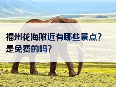 福州花海附近有哪些景点？是免费的吗？