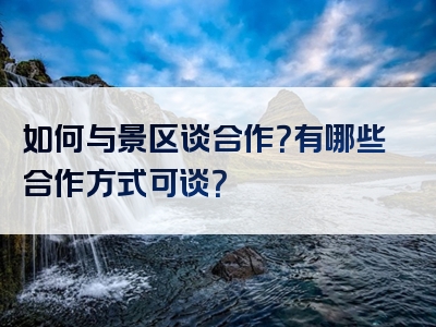 如何与景区谈合作？有哪些合作方式可谈？