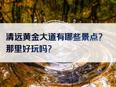 清远黄金大道有哪些景点？那里好玩吗？