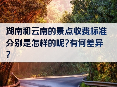湖南和云南的景点收费标准分别是怎样的呢？有何差异？