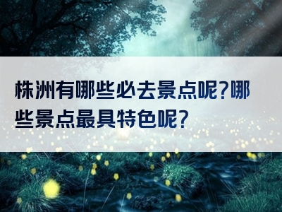 株洲有哪些必去景点呢？哪些景点最具特色呢？