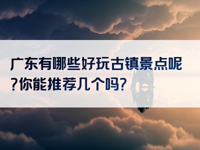 广东有哪些好玩古镇景点呢？你能推荐几个吗？