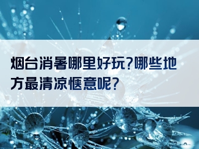 烟台消暑哪里好玩？哪些地方最清凉惬意呢？