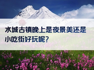 水城古镇晚上是夜景美还是小吃街好玩呢？
