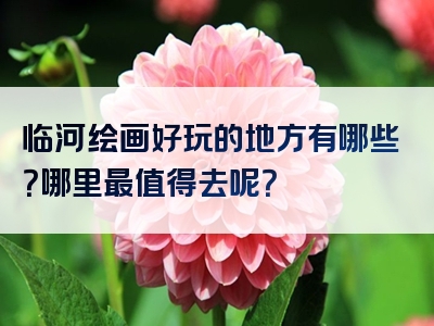 临河绘画好玩的地方有哪些？哪里最值得去呢？