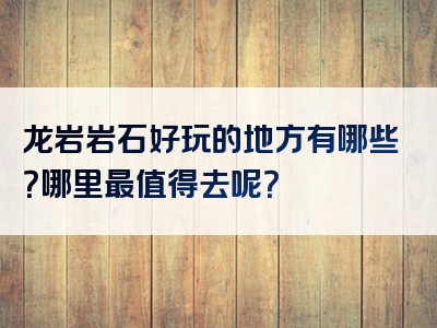 龙岩岩石好玩的地方有哪些？哪里最值得去呢？