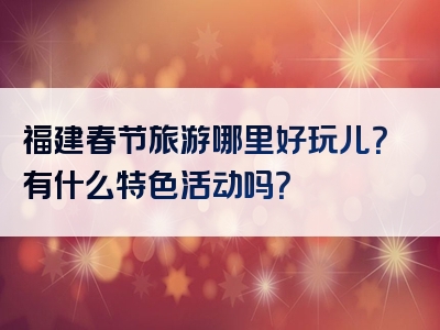 福建春节旅游哪里好玩儿？有什么特色活动吗？