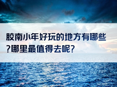 胶南小年好玩的地方有哪些？哪里最值得去呢？