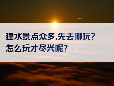 建水景点众多，先去哪玩？怎么玩才尽兴呢？